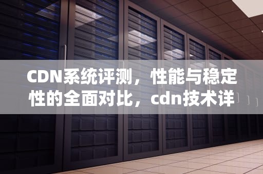 CDN系统评测，性能与稳定性的全面对比，cdn技术详解