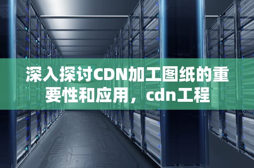 深入探讨CDN加工图纸的重要性和应用，cdn工程
