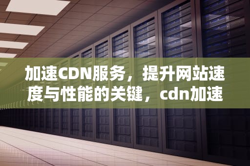 加速CDN服务，提升网站速度与性能的关键，cdn加速服务器