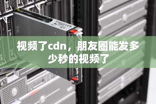 视频了cdn，朋友圈能发多少秒的视频了
