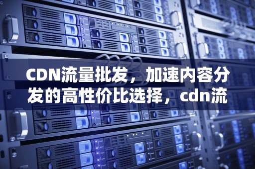 CDN流量批发，加速内容分发的高性价比选择，cdn流量是什么