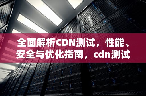 全面解析CDN测试，性能、安全与优化指南，cdn测试工具