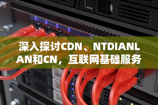深入探讨CDN、NTDIANLAN和CN，互联网基础服务解析