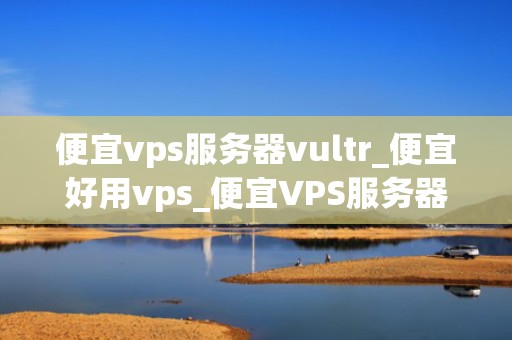 便宜vps服务器vultr_便宜好用vps_便宜VPS服务器Vultr的全面解析