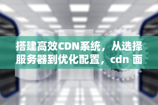 搭建高效CDN系统，从选择服务器到优化配置，cdn 面板