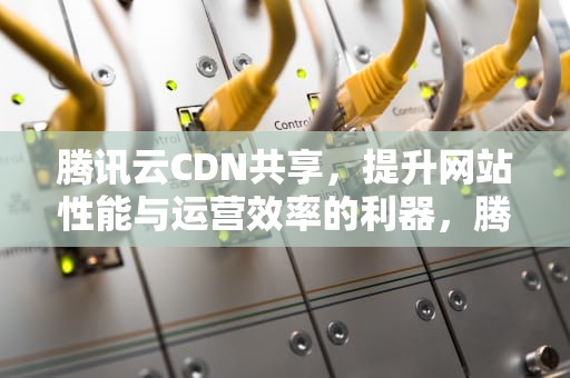 腾讯云CDN共享，提升网站性能与运营效率的利器，腾讯cdn使用