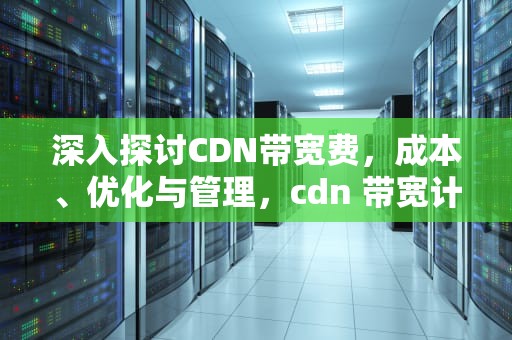 深入探讨CDN带宽费，成本、优化与管理，cdn 带宽计费