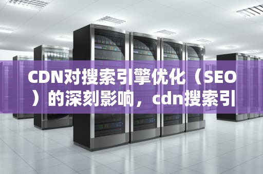 CDN对搜索引擎优化（SEO）的深刻影响，cdn搜索引擎回源需要开启吗