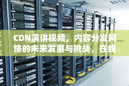CDN演讲视频，内容分发网络的未来发展与挑战，在线演讲视频