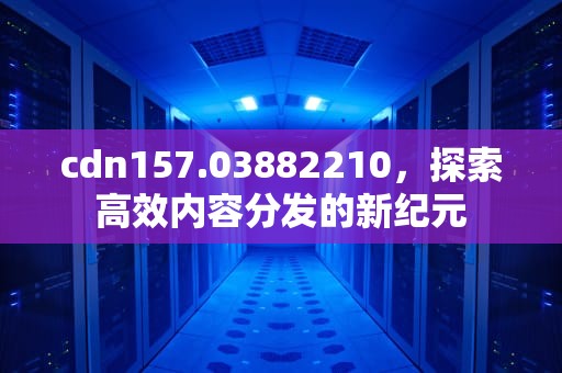 cdn157.03882210，探索高效内容分发的新纪元