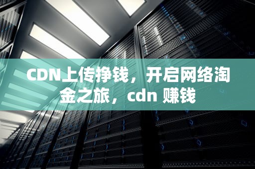 CDN上传挣钱，开启网络淘金之旅，cdn 赚钱