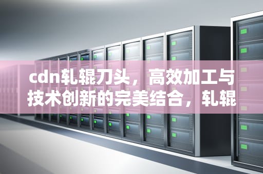 cdn轧辊刀头，高效加工与技术创新的完美结合，轧辊刀片