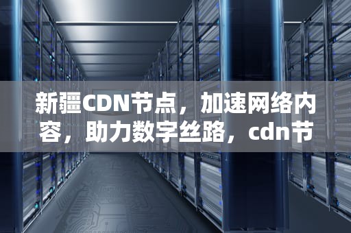 新疆CDN节点，加速网络内容，助力数字丝路，cdn节点建设