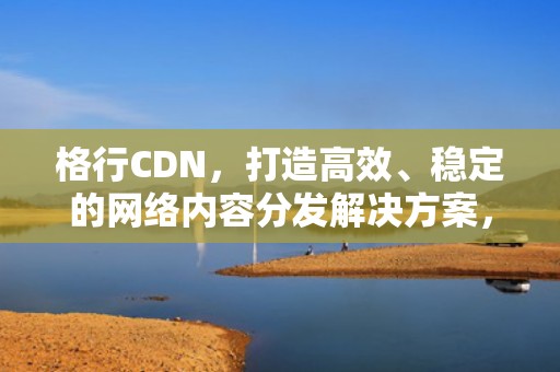 格行CDN，打造高效、稳定的网络内容分发解决方案，格行cdn用户评价和反馈
