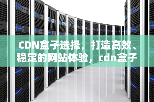 CDN盒子选择，打造高效、稳定的网站体验，cdn盒子挂机