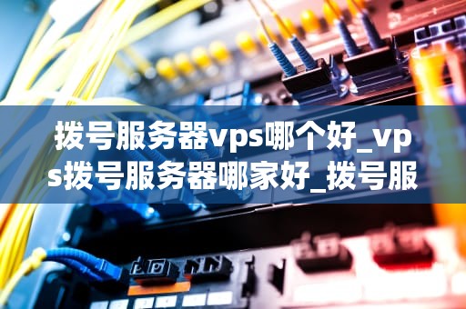 拨号服务器vps哪个好_vps拨号服务器哪家好_拨号服务器VPS的选择：全面比较与分析