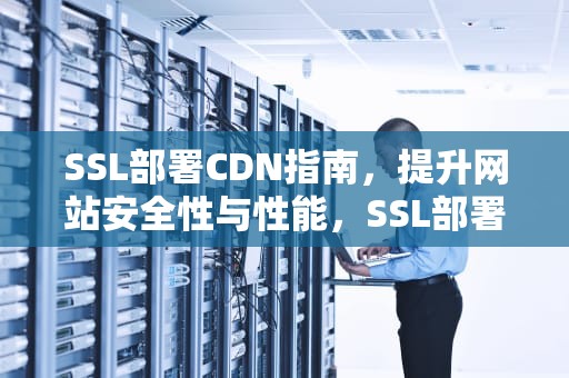 SSL部署CDN指南，提升网站安全性与性能，SSL部署安装