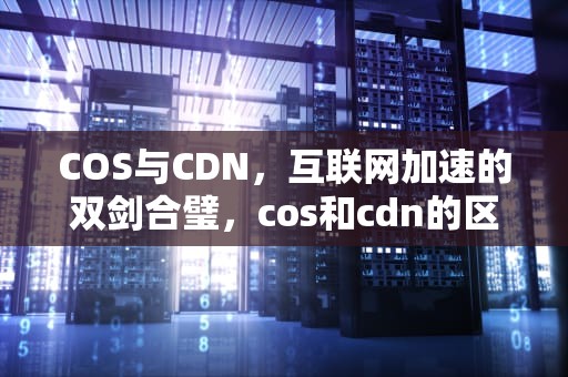 COS与CDN，互联网加速的双剑合璧，cos和cdn的区别