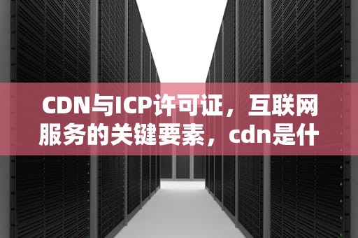 CDN与ICP许可证，互联网服务的关键要素，cdn是什么原理