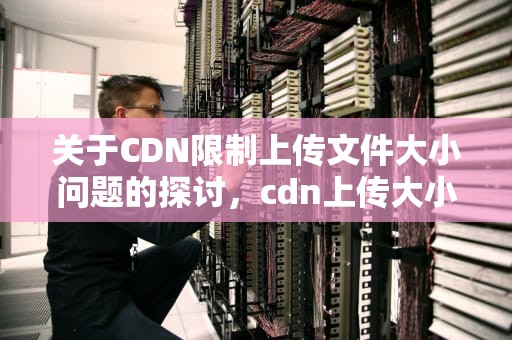 关于CDN限制上传文件大小问题的探讨，cdn上传大小限制