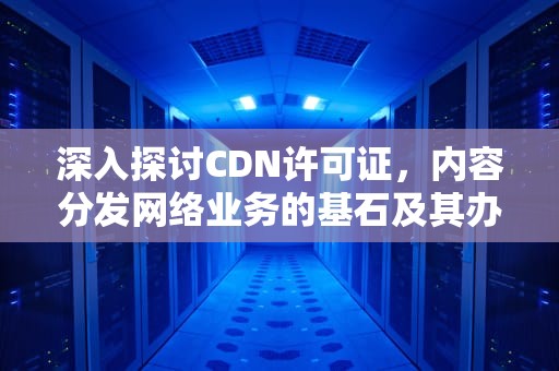 深入探讨CDN许可证，内容分发网络业务的基石及其办理全指南，cdn服务提供商