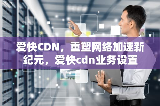爱快CDN，重塑网络加速新纪元，爱快cdn业务设置