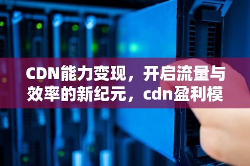 CDN能力变现，开启流量与效率的新纪元，cdn盈利模式