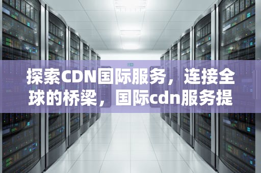 探索CDN国际服务，连接全球的桥梁，国际cdn服务提供商