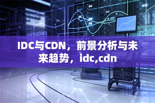 IDC与CDN，前景分析与未来趋势，idc,cdn
