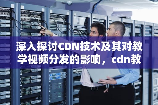 深入探讨CDN技术及其对教学视频分发的影响，cdn教学视频
