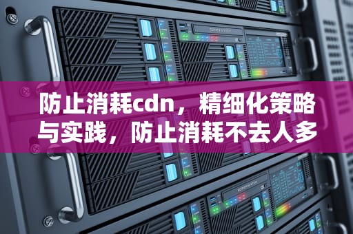 防止消耗cdn，精细化策略与实践，防止消耗不去人多地方