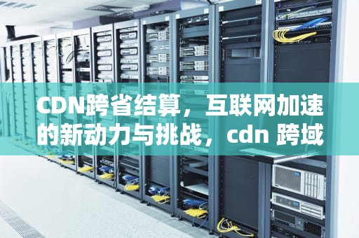 CDN跨省结算，互联网加速的新动力与挑战，cdn 跨域