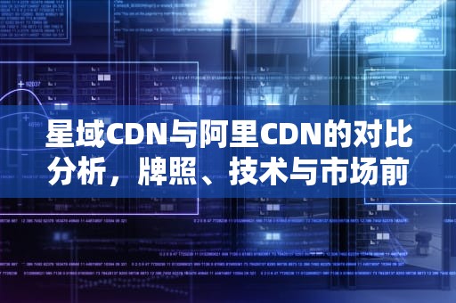 星域CDN与阿里CDN的对比分析，牌照、技术与市场前景，星域cdn是什么