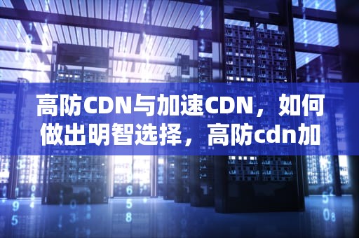 高防CDN与加速CDN，如何做出明智选择，高防cdn加速好吗