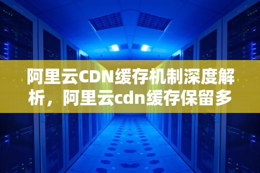 阿里云CDN缓存机制深度解析，阿里云cdn缓存保留多久