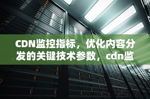 CDN监控指标，优化内容分发的关键技术参数，cdn监测