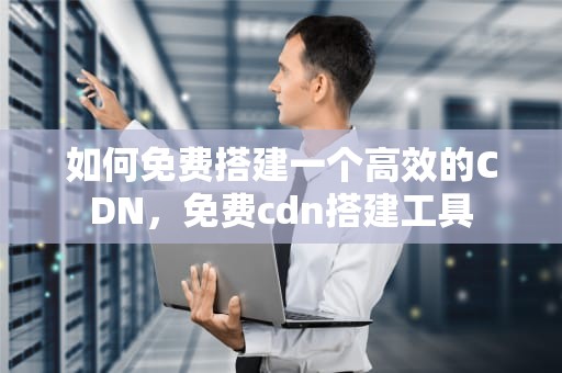 如何免费搭建一个高效的CDN，免费cdn搭建工具