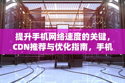 提升手机网络速度的关键，CDN推荐与优化指南，手机 cdn