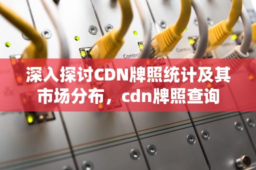 深入探讨CDN牌照统计及其市场分布，cdn牌照查询