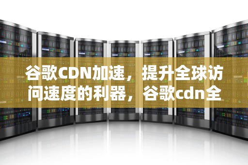 谷歌CDN加速，提升全球访问速度的利器，谷歌cdn全网加速
