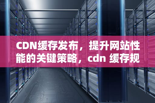 CDN缓存发布，提升网站性能的关键策略，cdn 缓存规则