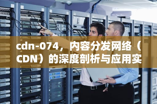 cdn-074，内容分发网络（CDN）的深度剖析与应用实践