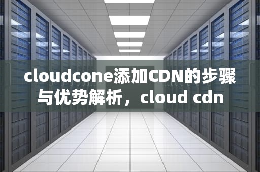 cloudcone添加CDN的步骤与优势解析，cloud cdn