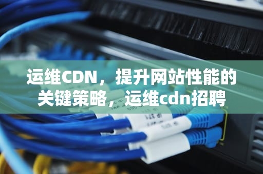 运维CDN，提升网站性能的关键策略，运维cdn招聘