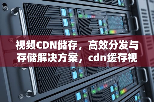 视频CDN储存，高效分发与存储解决方案，cdn缓存视频