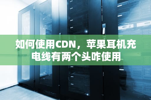 如何使用CDN，苹果耳机充电线有两个头咋使用