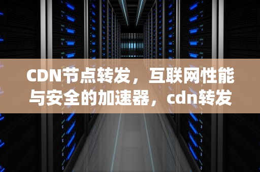 CDN节点转发，互联网性能与安全的加速器，cdn转发ip