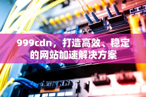 999cdn，打造高效、稳定的网站加速解决方案
