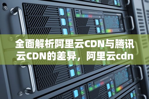 全面解析阿里云CDN与腾讯云CDN的差异，阿里云cdn和腾讯云cdn