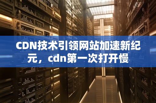 CDN技术引领网站加速新纪元，cdn第一次打开慢